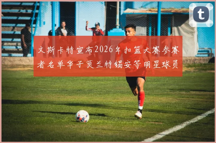 文斯卡特宣布2026年扣篮大赛参赛者名单华子莫兰特锡安等明星球员齐聚