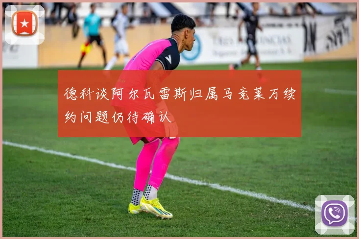 德科谈阿尔瓦雷斯归属马竞莱万续约问题仍待确认