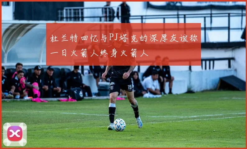杜兰特回忆与PJ塔克的深厚友谊称一日火箭人终身火箭人