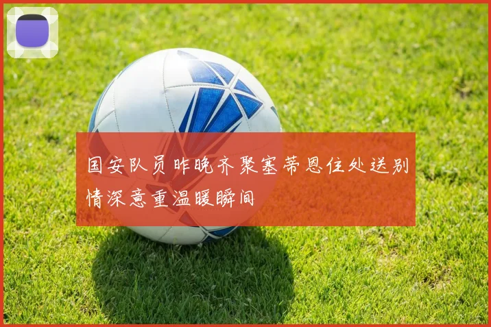 国安队员昨晚齐聚塞蒂恩住处送别情深意重温暖瞬间