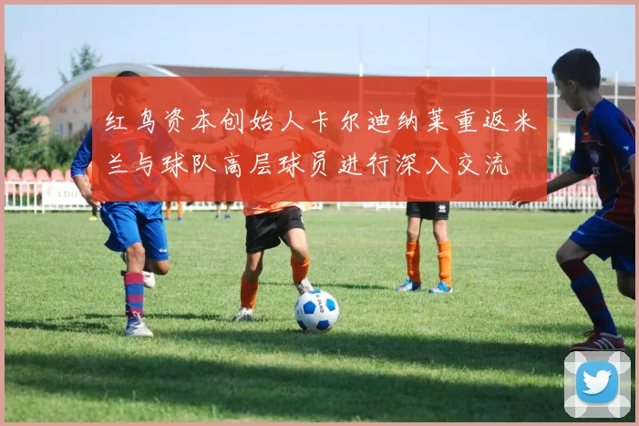 红鸟资本创始人卡尔迪纳莱重返米兰与球队高层球员进行深入交流