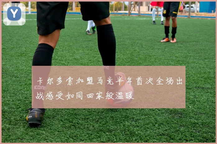 卡尔多索加盟马竞半年首次全场出战感受如同回家般温暖