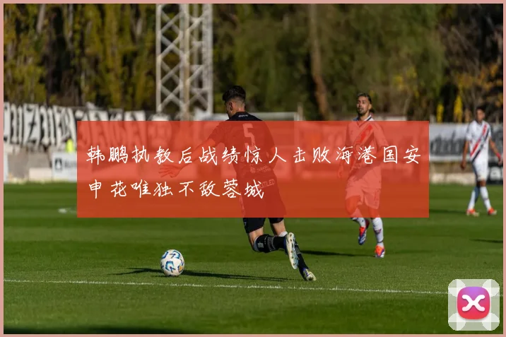 韩鹏执教后战绩惊人击败海港国安申花唯独不敌蓉城