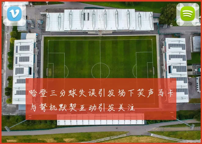 哈登三分球失误引发场下笑声马卡与弩机默契互动引发关注
