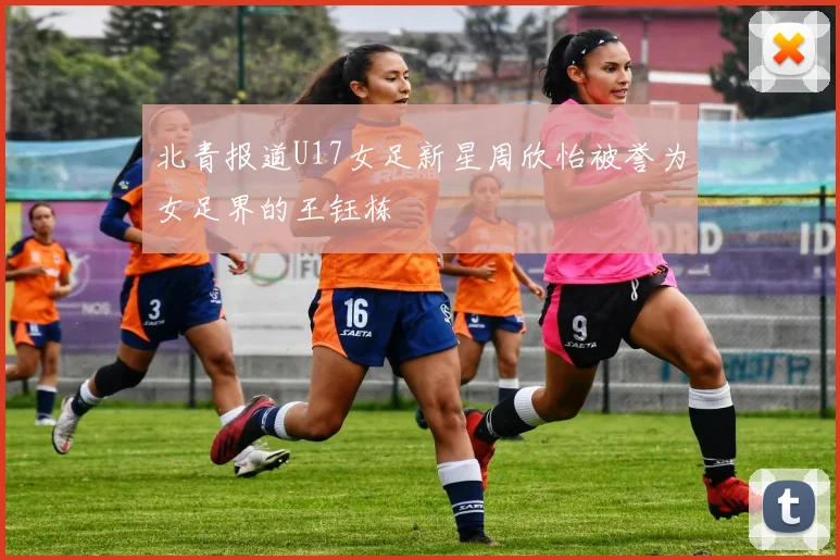 北青报道U17女足新星周欣怡被誉为女足界的王钰栋