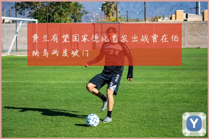 费兰有望国家德比首发出战曾在伯纳乌两度破门
