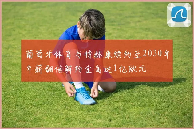 葡萄牙体育与特林康续约至2030年年薪翻倍解约金高达1亿欧元