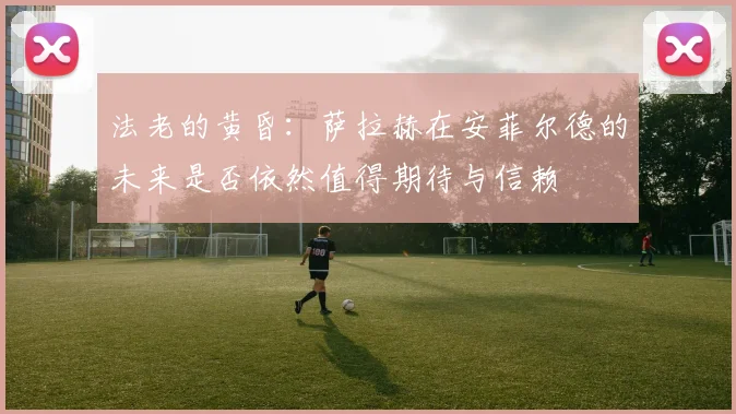 法老的黄昏：萨拉赫在安菲尔德的未来是否依然值得期待与信赖