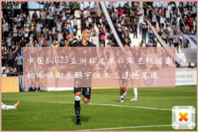 中国队U23亚洲杯名单公布王钰栋蒯纪闻领衔朱鹏宇依木兰遗憾落选