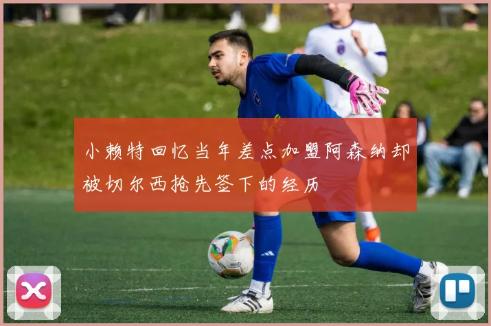 小赖特回忆当年差点加盟阿森纳却被切尔西抢先签下的经历