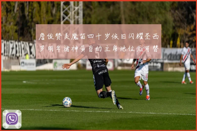 詹俊赞美魔笛四十岁依旧闪耀圣西罗明年诸神黄昏的主角地位无可替代