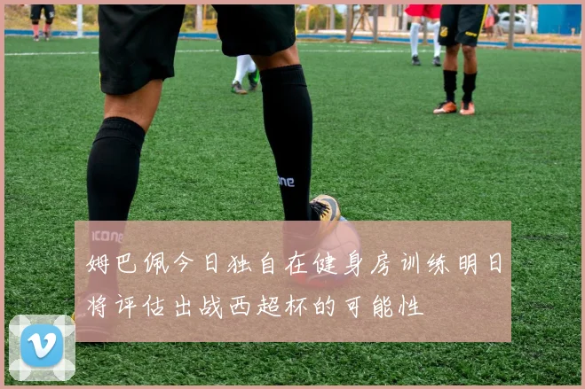姆巴佩今日独自在健身房训练明日将评估出战西超杯的可能性