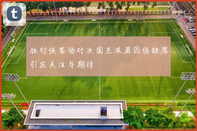 独行侠客场对决国王浓眉因伤缺席引发关注与期待