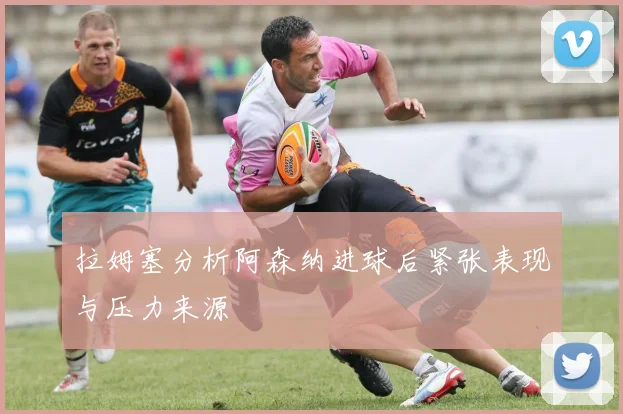 拉姆塞分析阿森纳进球后紧张表现与压力来源