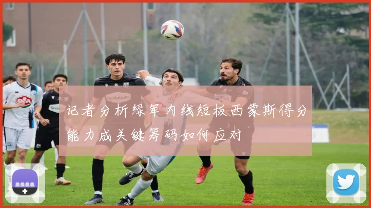 记者分析绿军内线短板西蒙斯得分能力成关键筹码如何应对
