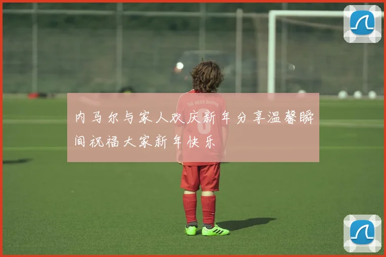 内马尔与家人欢庆新年分享温馨瞬间祝福大家新年快乐