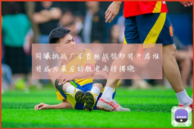 同曦挑战广东首轮战役即将开启谁将成为最后的胜者尚待揭晓
