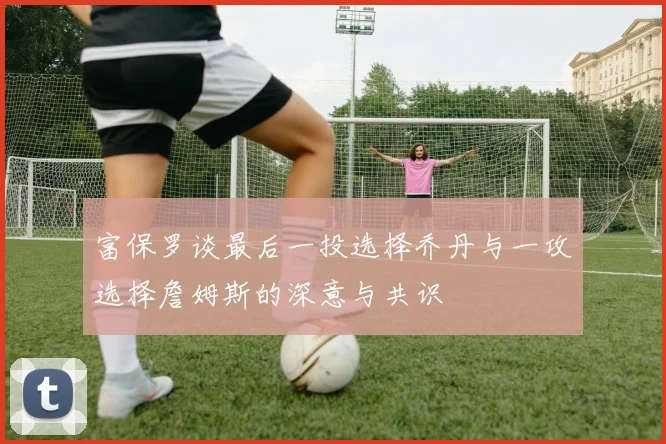 富保罗谈最后一投选择乔丹与一攻选择詹姆斯的深意与共识