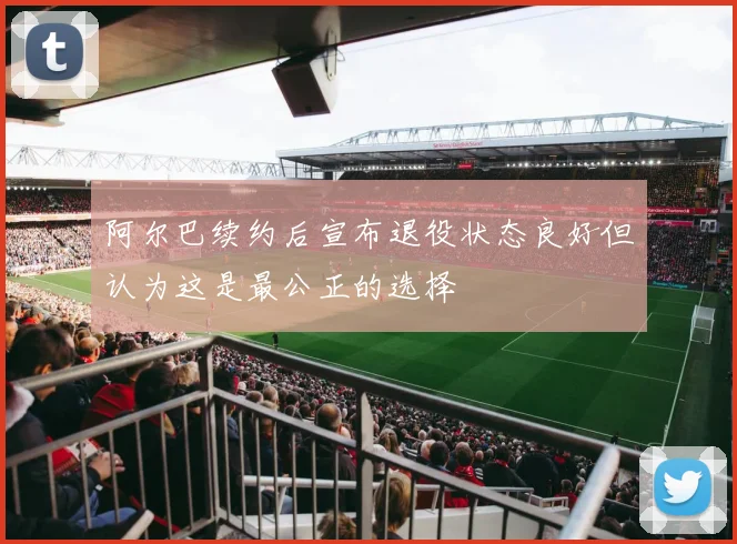 阿尔巴续约后宣布退役状态良好但认为这是最公正的选择