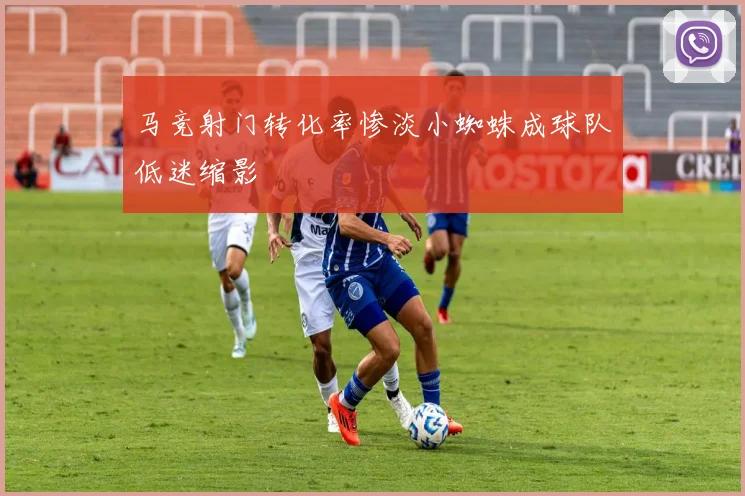 马竞射门转化率惨淡小蜘蛛成球队低迷缩影