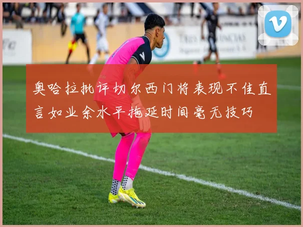 奥哈拉批评切尔西门将表现不佳直言如业余水平拖延时间毫无技巧