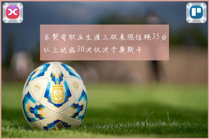 东契奇职业生涯三双表现惊艳35分以上达成30次仅次于奥斯卡