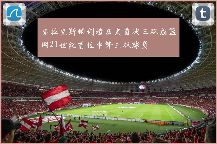 克拉克斯顿创造历史首次三双成篮网21世纪首位中锋三双球员