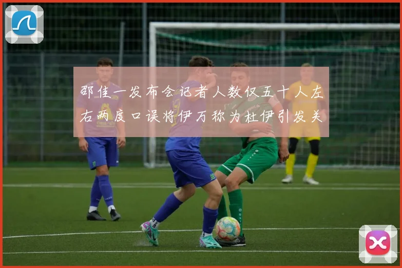 邵佳一发布会记者人数仅五十人左右两度口误将伊万称为杜伊引发关注