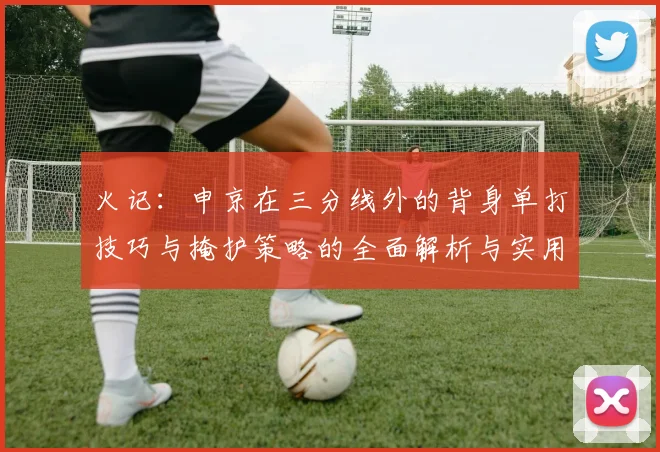 火记：申京在三分线外的背身单打技巧与掩护策略的全面解析与实用指南