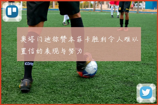 奥塔门迪称赞本菲卡胜利令人难以置信的表现与努力