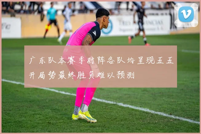 广东队本赛季对阵各队均呈现五五开局势最终胜负难以预测