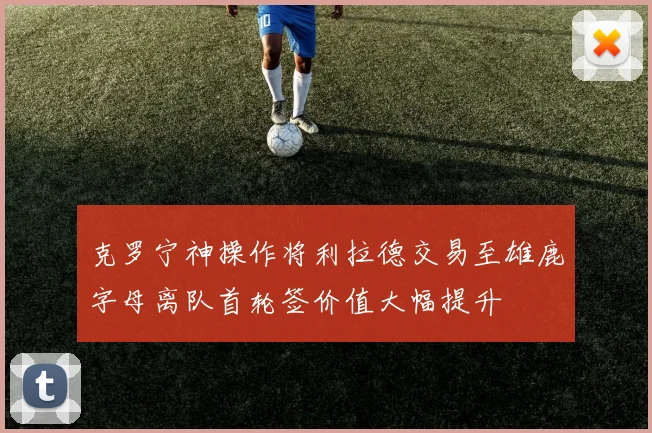 克罗宁神操作将利拉德交易至雄鹿字母离队首轮签价值大幅提升