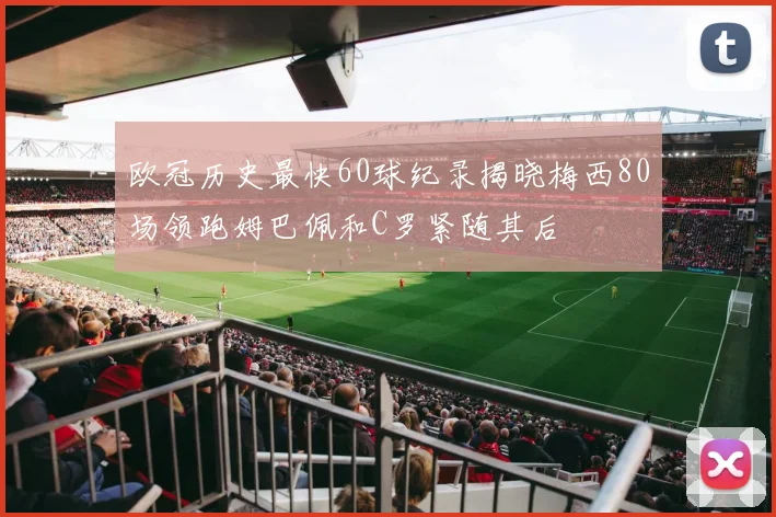 欧冠历史最快60球纪录揭晓梅西80场领跑姆巴佩和C罗紧随其后